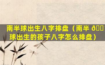 南半球出生八字排盘（南半 🐴 球出生的孩子八字怎么排盘）